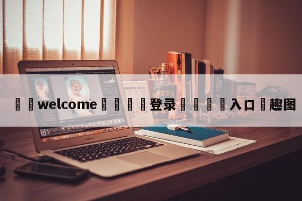 ⚛️welcome👎登录🆚入口✋趣图