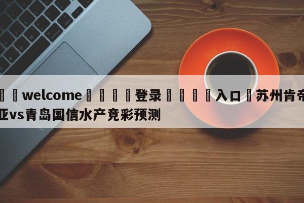 ⚛️welcome👎登录🆚入口✋苏州肯帝亚vs青岛国信水产竞彩预测