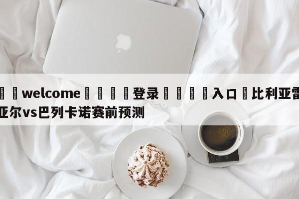 ⚛️welcome👎登录🆚入口✋比利亚雷亚尔vs巴列卡诺赛前预测