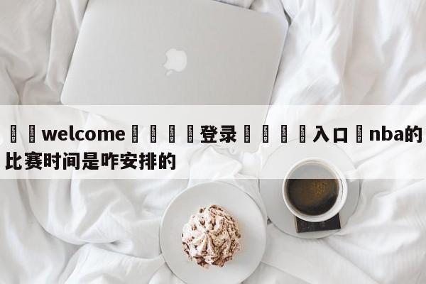 ⚛️welcome👎登录🆚入口✋nba的比赛时间是咋安排的