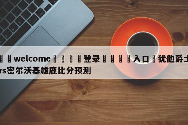 ⚛️welcome👎登录🆚入口✋犹他爵士vs密尔沃基雄鹿比分预测