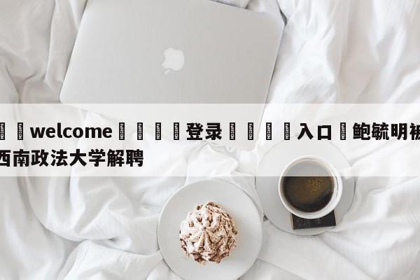 ⚛️welcome👎登录🆚入口✋鲍毓明被西南政法大学解聘