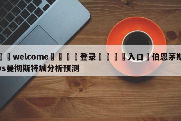 ⚛️welcome👎登录🆚入口✋伯恩茅斯vs曼彻斯特城分析预测