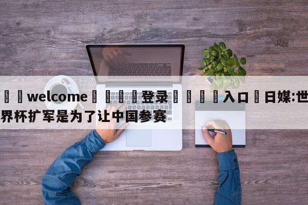 ⚛️welcome👎登录🆚入口✋日媒:世界杯扩军是为了让中国参赛