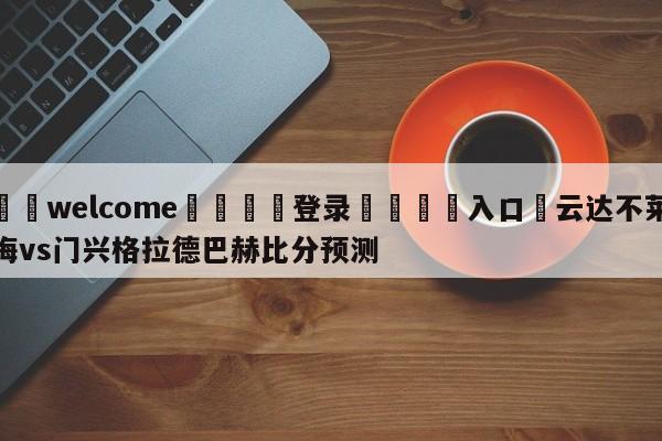 ⚛️welcome👎登录🆚入口✋云达不莱梅vs门兴格拉德巴赫比分预测