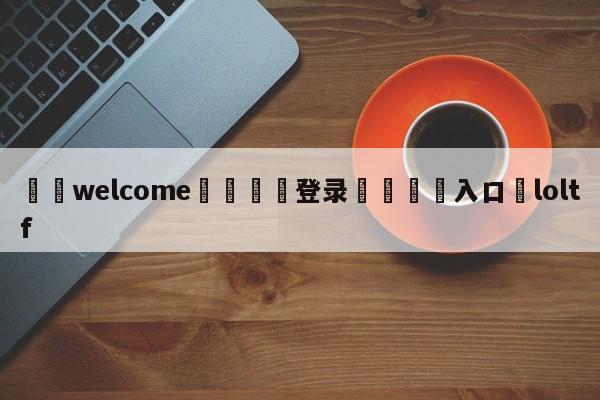 ⚛️welcome👎登录🆚入口✋loltf