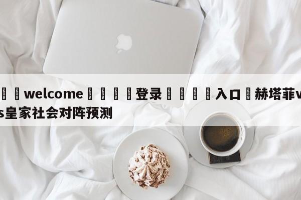 ⚛️welcome👎登录🆚入口✋赫塔菲vs皇家社会对阵预测