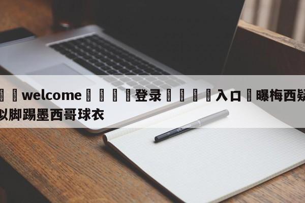 ⚛️welcome👎登录🆚入口✋曝梅西疑似脚踢墨西哥球衣