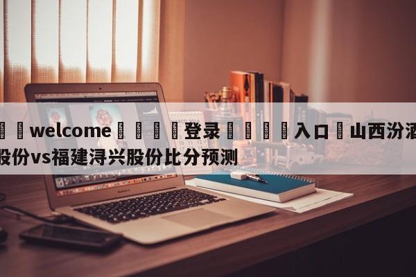 ⚛️welcome👎登录🆚入口✋山西汾酒股份vs福建浔兴股份比分预测