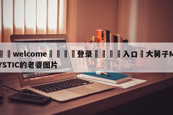 ⚛️welcome👎登录🆚入口✋大舅子MYSTIC的老婆图片