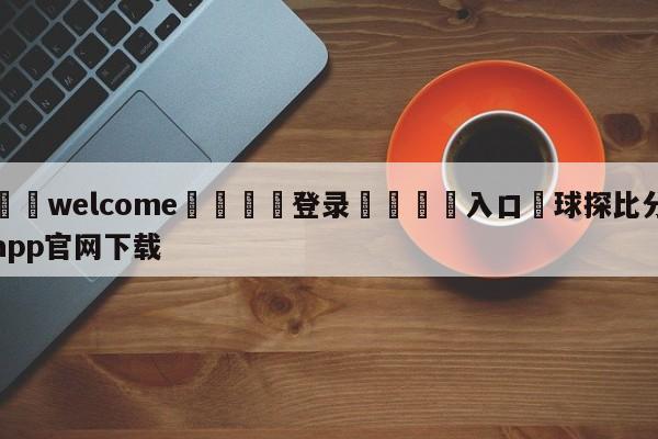 ⚛️welcome👎登录🆚入口✋球探比分app官网下载