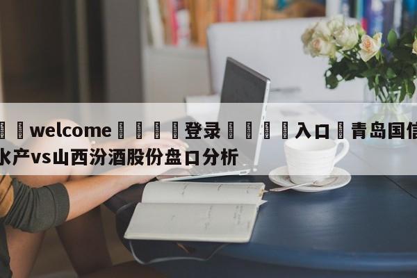 ⚛️welcome👎登录🆚入口✋青岛国信水产vs山西汾酒股份盘口分析