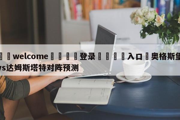 ⚛️welcome👎登录🆚入口✋奥格斯堡vs达姆斯塔特对阵预测