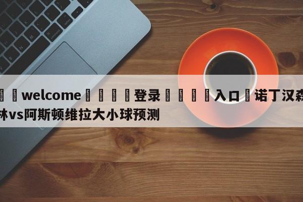 ⚛️welcome👎登录🆚入口✋诺丁汉森林vs阿斯顿维拉大小球预测