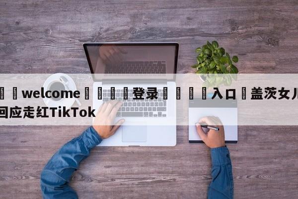 ⚛️welcome👎登录🆚入口✋盖茨女儿回应走红TikTok