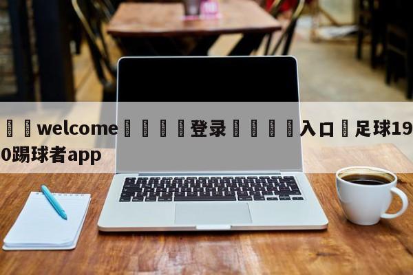 ⚛️welcome👎登录🆚入口✋足球190踢球者app