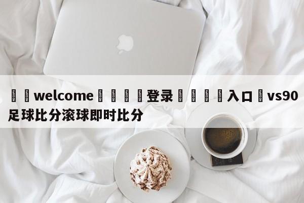 ⚛️welcome👎登录🆚入口✋vs90足球比分滚球即时比分