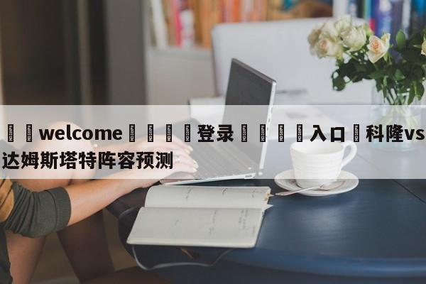 ⚛️welcome👎登录🆚入口✋科隆vs达姆斯塔特阵容预测