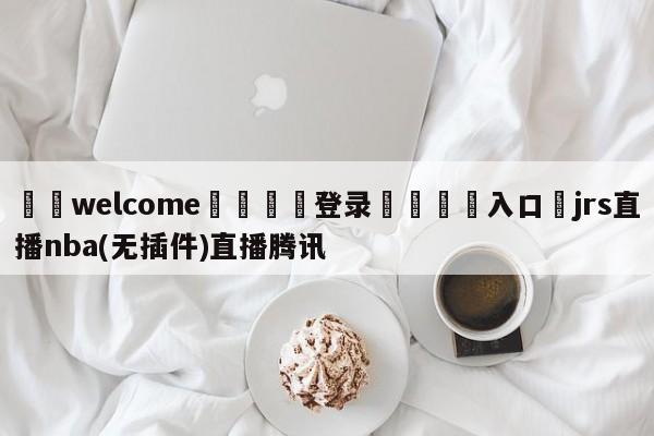 ⚛️welcome👎登录🆚入口✋jrs直播nba(无插件)直播腾讯