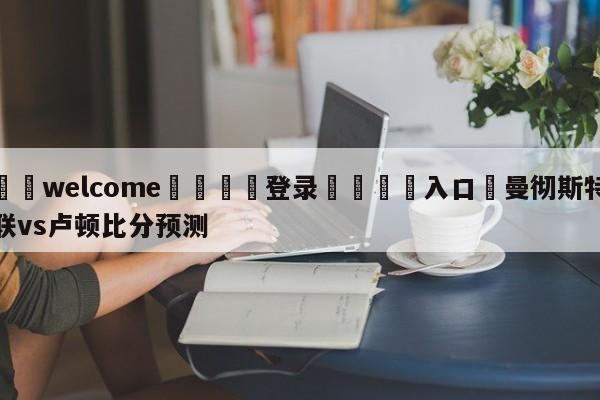 ⚛️welcome👎登录🆚入口✋曼彻斯特联vs卢顿比分预测