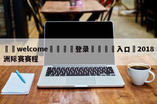 ⚛️welcome👎登录🆚入口✋2018洲际赛赛程