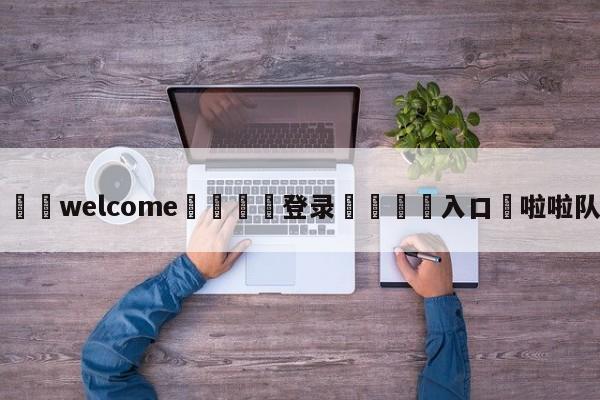 ⚛️welcome👎登录🆚入口✋啦啦队