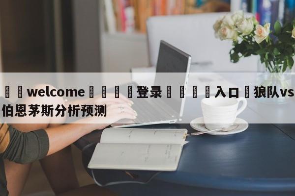 ⚛️welcome👎登录🆚入口✋狼队vs伯恩茅斯分析预测