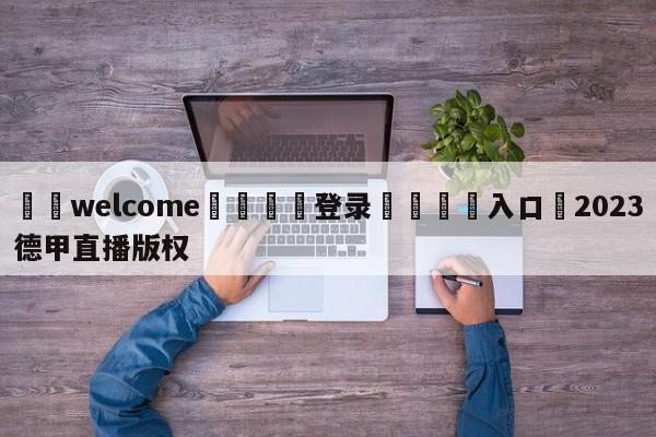 ⚛️welcome👎登录🆚入口✋2023德甲直播版权