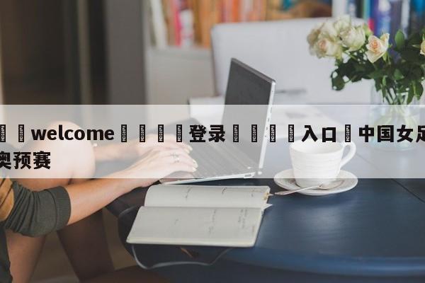 ⚛️welcome👎登录🆚入口✋中国女足奥预赛